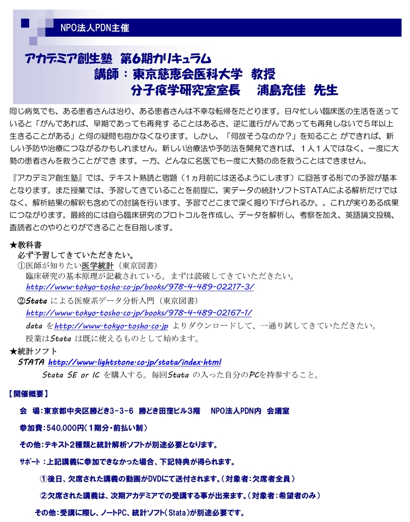 アカデミア創生塾　第6期カリキュラム-講師：東京慈恵会医科大学　教授　分子疫学研究部　浦島充佳先生　同じ病気でも、ある患者さんは治り、ある患者さんは不幸な転帰をたどります。日々忙しい臨床医の生活を送っていると「がんであれば、早期であっても再発す ることはあるさ、逆に進行がんであっても再発しないで５年以上生きることがある」と何の疑問も抱かなくなります。しかし、「何故そうなのか？」を知ること ができれば、新しい予防や治療につながるかもしれません。新しい治療法や予防法を開発できれば、１人１人ではなく、一度に大勢の患者さんを救うことができ ます。一方、どんなに名医でも一度に大勢の命を救うことはできません。『アカデミア創生塾』では、テキスト熟読と宿題（1ヵ月前には送るようにします）に回答する形での予習が基本となります。また授業では、予習してきていることを前提に、実データの統計ソフトSTATAによる解析だけではなく、解析結果の解釈も含めての討論を行います。予習でどこまで深く掘り下げられるか。。これが実りある成果につながります。最終的には自ら臨床研究のプロトコルを作成し、データを解析し、考察を加え、英語論文投稿、査読者とのやりとりができることを目指します。