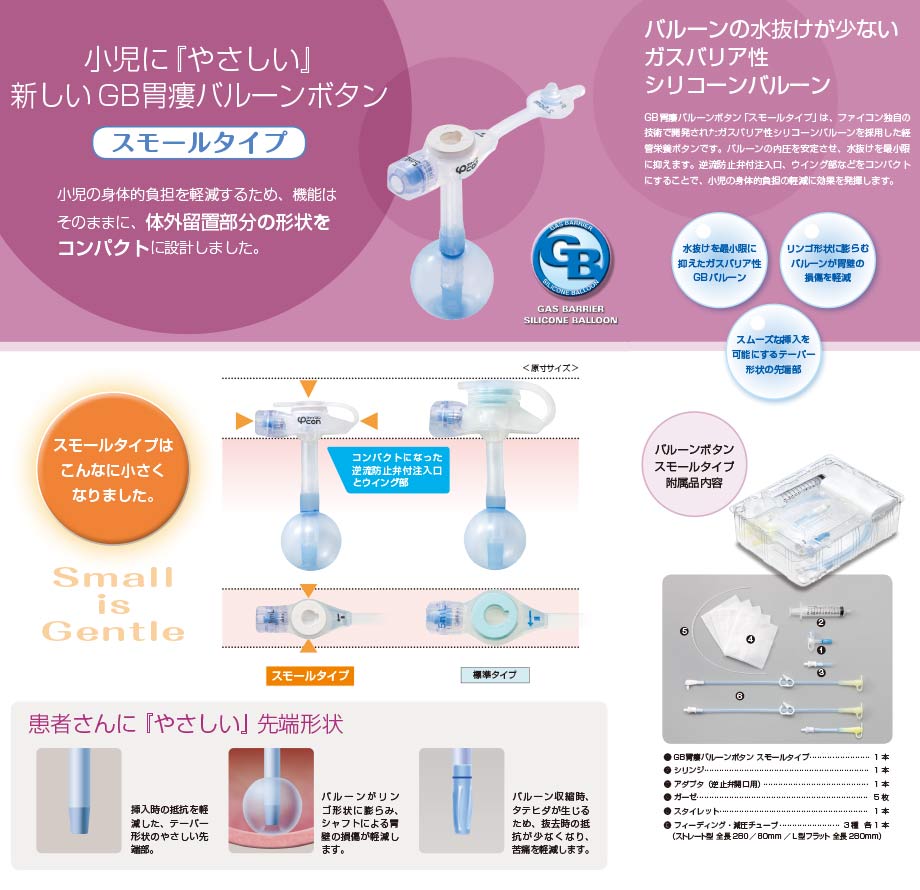 GB胃瘻バルーンボタン　スモールタイプの特徴：：栄養剤の詰まりリスクを低減する設計・ソフトな材質・瘻孔長の変化に対応する可変型バンパー。機能的なデザインのポート形状・接触面積を少なくするラウンド形状。持ちやすく接続しやすい形状・スムーズな栄養剤注入が可能・識別しやすいチューブ。