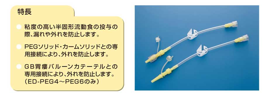 【特長】粘度の高い半固形食の投与の際、漏れや外れを防止します。PEGソリッド・カームソリッドとの専用接続により、外れを防止します。GB胃瘻張る－カテーテルとの専用接続により、外れを防止します。