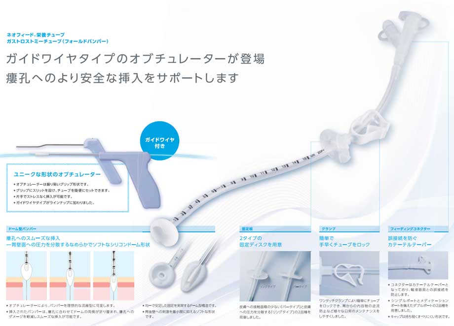 ネオフィード栄養チューブ　ガストロストミーチューブ（フォールドバンパー）。瘻孔への挿入を容易にするバンパー型チューブ。■ソフトなドーム型形状：胃後壁への刺激を最小限に抑えるソフトな形状です。■瘻孔へのスムーズな挿入：オブチュレーターによりバンパーを理想的な流線型に可変。瘻孔へのダメージを軽減しスムーズな挿入が可能です。■２種類のフィーディングコネクター：シングルポートとメディケーションポートを備えたダブルポートの2品種があります。■２種類の固定板：皮膚への接触面積の少ない「バータイプ」と皮膚への圧力を分散する「リングタイプ」の2品種があります。