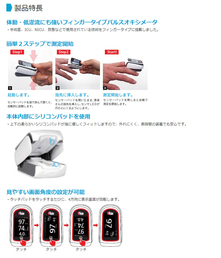 【特徴】・体動・低灌流時にも安定したモニタリングが可能です。【動脈血と静脈血（ノイズ）の拍動を識別する技術［マシモSET技術］を搭載】・「シグナルIQ（信号抽出レベル）」の表示により測定値の信頼性が即座にわかります。・灌流指標（PI)の表示により末梢血流状態を数値で確認できます。