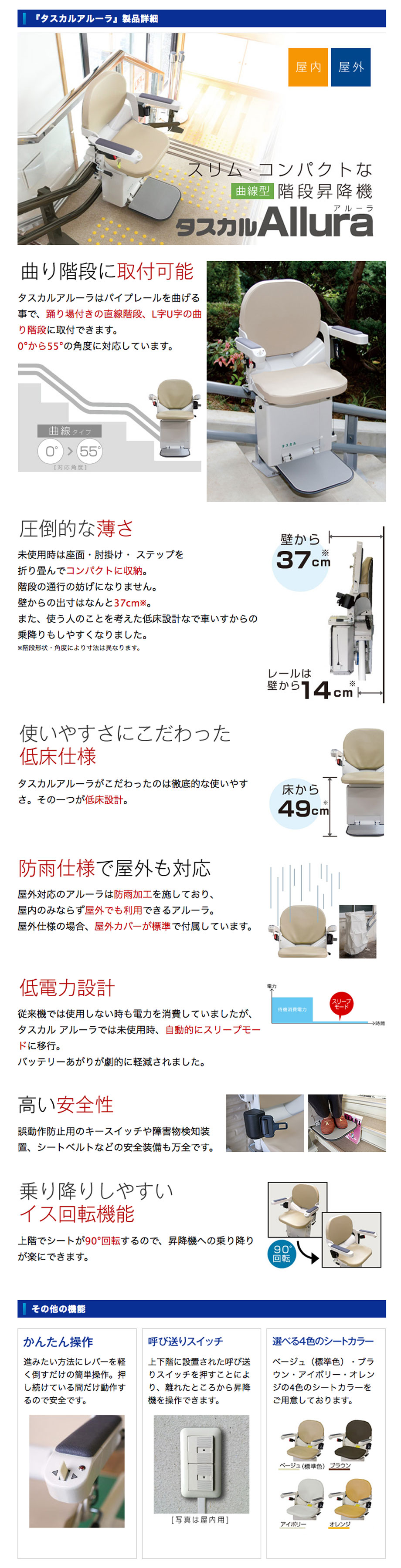 タスカルアルーラはパイプレールを曲げる事で、踊り場付きの直線階段、L字U字の曲り階段に取付できます。0°から55°の角度に対応しています。未使用時は座面・肘掛け・ ステップを折り畳んでコンパクトに収納。階段の通行の妨げになりません。壁からの出寸はなんと37cm。また、使う人のことを考えた低床設計なで車いすからの乗降りもしやすくなりました。タスカルアルーラがこだわったのは徹底的な使いやすさ。その一つが低床設計。使いやすさにこだわった低床。屋外対応のアルーラは防雨加工を施しており、屋内のみならず屋外でも利用できるアルーラ。屋外仕様の場合、屋外カバーが標準で付属しています。従来機では使用しない時も電力を消費していましたが、タスカル アルーラでは未使用時、自動的にスリープモードに移行。バッテリーあがりが劇的に軽減されました。誤動作防止用のキースイッチや障害物検知装置、シートベルトなどの安全装備も万全です。シートベルト、安全装備乗り降りしやすいイス回転機能上階でシートが90°回転するので、昇降機への乗り降りが楽にできます。