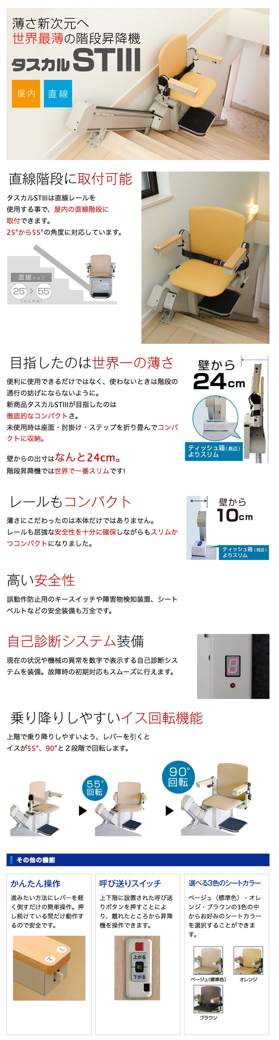 タスカルSTⅢは直線レールを使用する事で、屋内の直線階段に取付できます。25°から55°の角度に対応しています。便利に使用できるだけではなく、使わないときは階段の通行の妨げにならないように。新商品タスカルSTⅢが目指したのは徹底的なコンパクトさ。未使用時は座面・肘掛け・ステップを折り畳んでコンパクトに収納。壁からの出寸はなんと24cm。階段昇降機では世界で一番スリムです!薄さにこだわったのは本体だけではありません。レールも屈強な安全性を十分に確保しながらもスリムかつコンパクトになりました。壁から10cm。高い安全性。誤動作防止用のキースイッチや障害物検知装置、シートベルトなどの安全装備も万全です。自己診断システム装備。現在の状況や機械の異常を数字で表示する自己診断システムを装備。故障時の初期対応もスムーズに行えます。自己診断システム装備。乗り降りしやすいイス回転機能上階で乗り降りしやすいよう、レバーを引くとイスが55°、90°と２段階で回転します。