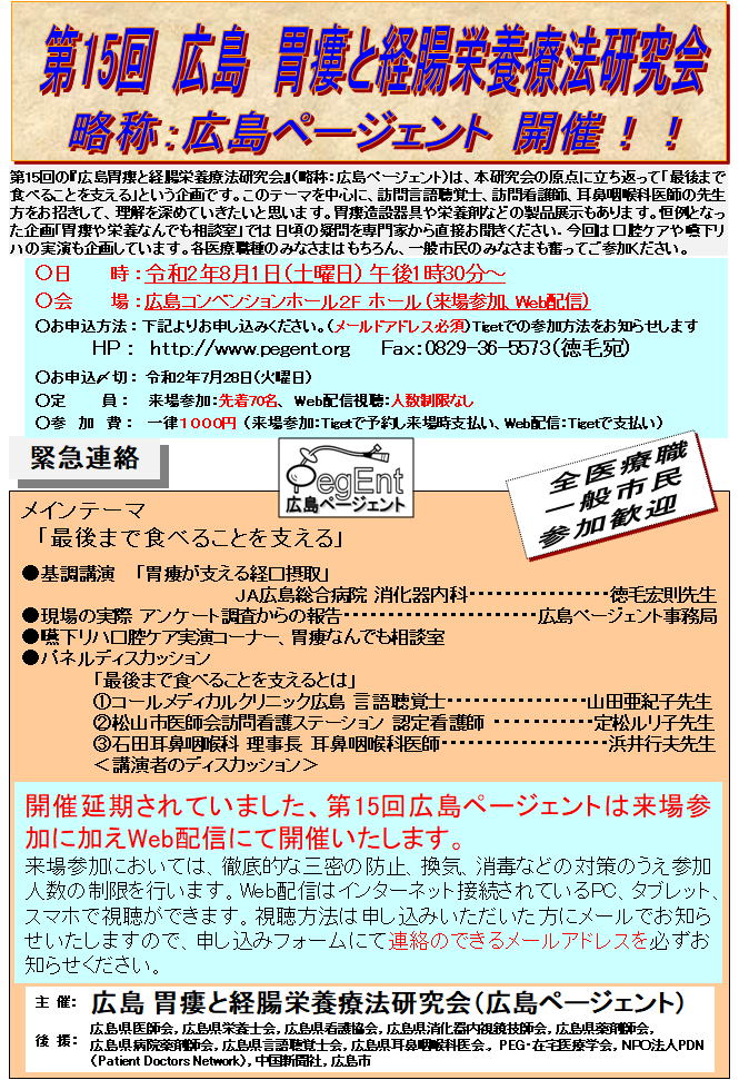 第15回の『広島胃撲と経腸栄養療法研究会』（略称：広島ページェント）は、本研究会の原点に立ち返って「最後まで食べることを支える」という企画です。このテーマを中心に、訪問言語聴覚士、訪問看護師、耳鼻咽喉科医師の先生方をお招きして、理解を深めていきたいと思います。胃摸造設器具や栄養剤などの製品展示もあります。恒例となった企画「胃攘や栄養なんでも相談室」では日頃の疑問を専門家から直接お聞きください．今回は口腔ケアや聴下リハの実演も企画しています。各医療職種のみなさまはもちろん、一般市民のみなさまも奮ってご参加ください。
