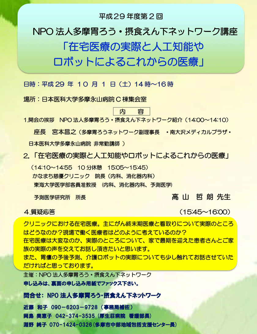 平成29年度　第2回　NPO法人多摩胃ろう・摂食えん下ネットワーク講座「在宅医療の実際と人工知能やロボットによるこれからの医療」のご案内。演者：かなまち慈優クリニック　院長（内科、消化器内科）東海大学医学部客員准教授　(内科、消化器内科、予測医学)予測医学研究所　所長 高山哲朗 先生。クリニックにおける在宅医療。主にがん終末期医療と看取りについて実際のところはどうなのか？現場で働く医療者はどのように考えているのか？在宅医療は大変なのか、実際のところについて、家で最期を迎えた患者さんとご家族の実際の声を交えてお話し頂きたいと思います。また、胃瘻の予後予測、介護ロボットの実際についても少し触れてお話させていただければと思っております。