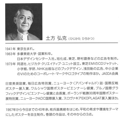 グラフィックデザイナー　土方弘克（ひじかたひろかつ）氏プロフィール1941年　東京生まれ。1963年　多摩美術大学・図案科卒。日本デザインセンター入社。旭化成、東芝、野村證券などの広告を製作。1973年　同退社、ヒジカタ・クリエイティブ・ユニット設立。東芝EMIのCDジャケット、小学館、学研、NHK出版などのブックデザイン、浅田飴の広告、中小企業のVIのためのコーポレート・マークやロゴタイプの製作ほか。JAGDA会員。日宣美奨励賞、毎日広告特別賞、ニューヨーク＜アバンギャルド＞誌・国際反戦ポスター展入賞、ワルシャワ国際ポスタービエンナーレ銀賞、ブルノ国際」グラフィックデザインビエンナーレ銀賞と会長賞、ポーランド戦勝30周年国際ポスター展特別賞、ニューヨークADC国際展入賞、スロヴァキアEKOPLAGAT展入賞ほか。