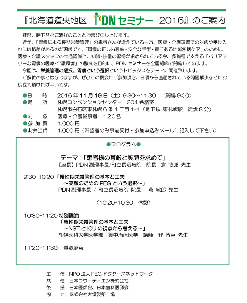 北海道道央地区PDNセミナー2016　2016年11月19日(土)開催。会場：札幌コンベンションセンター。近年、「胃瘻による長期栄養管理」の患者さんが増えてい一方医療・介護現場で対応や受け入れには格差があるの現状です。「胃瘻正しい適応・安全な手術責任地域包括ケア」ため、医療・介護スタッフ の共通認識と、知･技量習得が求められている今多職種で支え「バリアフリーな胃瘻の医療・介護環境」の醸成を目的にPDNセミナーを全国で開催しています。今回は、栄養管理の選択、胃瘻という選択というトピックスをテーマに開催します。