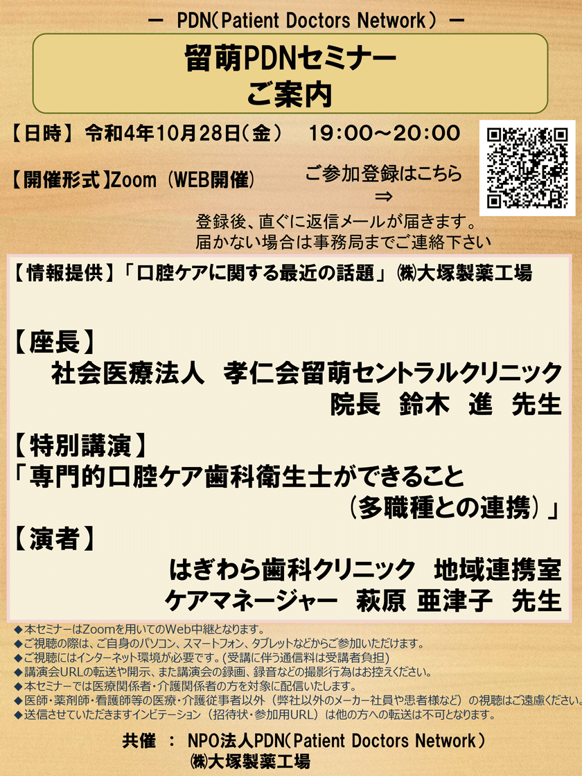 2022年10月28日(金)開催「留萌PDNセミナー」のご案内。開催形式：Zoom（WEB開催）　座長：留萌セントラルクリニック　院長　鈴木　進　先生【特別講演】「専門的口腔ケア歯科衛生士ができること(多職種との連携)」【演者】はぎわら歯科クリニック地域連携室 ケアマネージャー 萩原亜津子先生