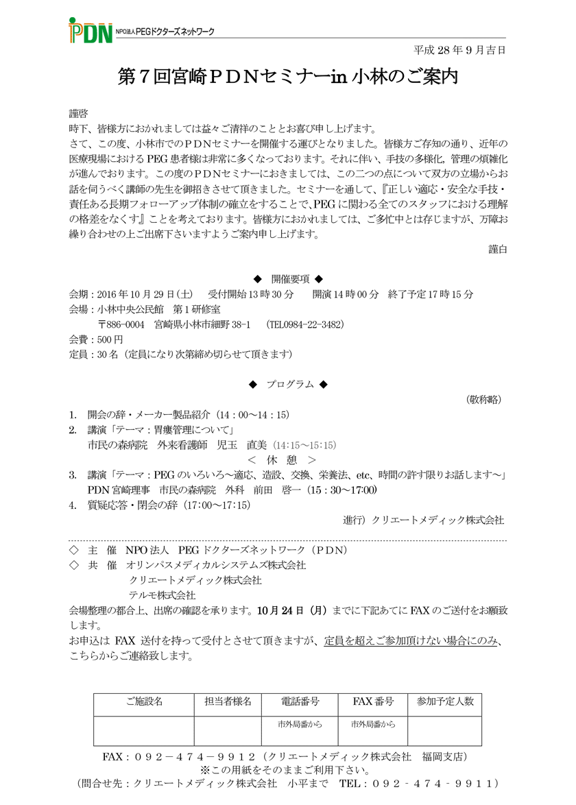 第7回宮崎PDNセミナー in 小林 1．開会の辞・メーカー製品紹介　2．講演「テーマ：胃瘻管理について」市民の森病院　外来看護師　児玉　直美　3．講演「テーマ：PEGのいろいろ～適応、造設、交換、栄養法、etc、時間の許す限りお話します～」PDN宮崎理事　市民の森病院　外科　前田　啓一　4．質疑応答・閉会の辞