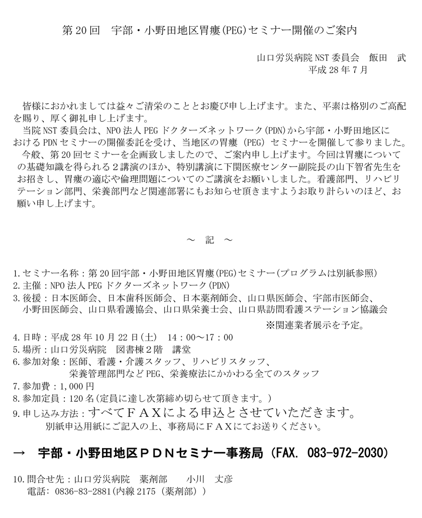 第20回宇部・小野田地区胃瘻(PEG)セミナーのご案内　今回は胃瘻についての基礎知識を得られる２講演のほか、特別講演に下関医療センター副院長の山下智省先生をお招きし、胃瘻の適応や倫理問題についてのご講演をお願いしました。看護部門、リハビリテーション部門、栄養部門など関連部署にもお知らせ頂きますようお取り計らいのほど、お願い申し上げます。