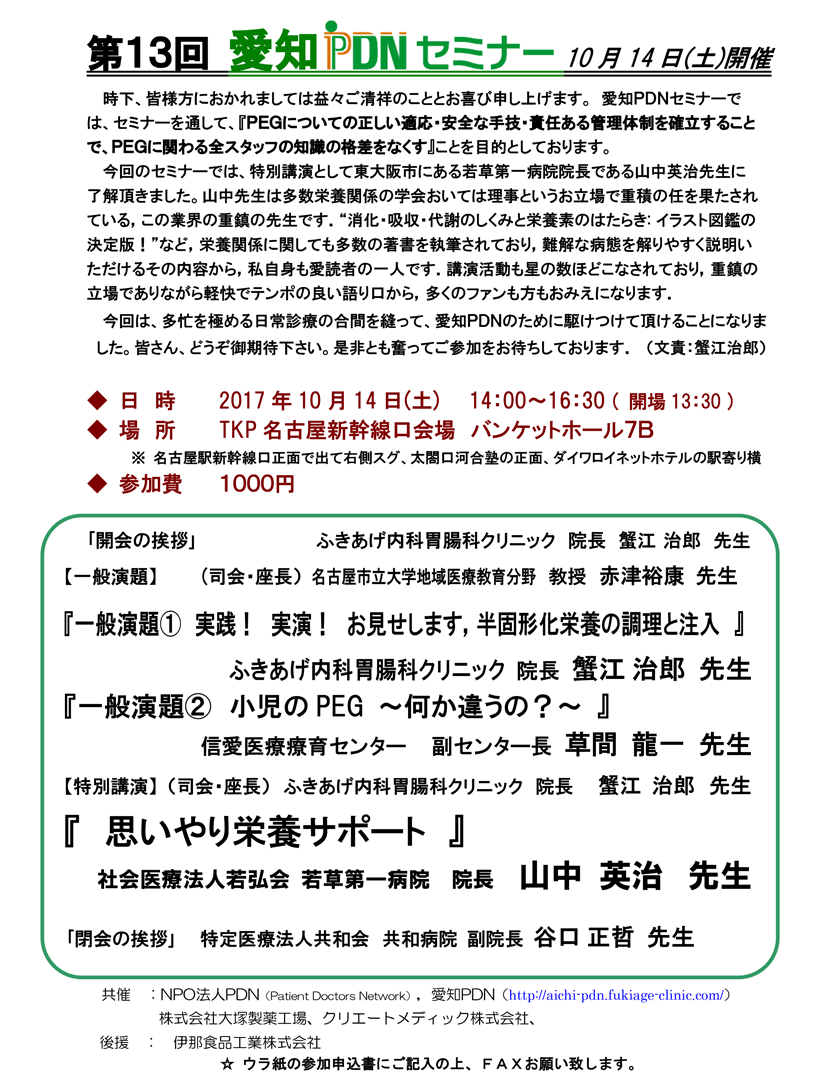 第13回愛知PDNセミナー案内状。会場：TKP名古屋新幹線口会場。愛知ＰＤＮセミナーでは、セミナーを通して、『ＰＥＧについての正しい適応・安全な手技・責任ある管　理体制を確立することで、ＰＥＧに関わる全スタッフの知識の格差をなくす』ことを目的としております。 今回のセミナーでは、特別講演として東大阪市にある若草第一病院院長である山中英治先生に了解頂きました。山中先生は多数栄養関係の学会おいては理事というお立場で重積の任を果たされている，この業界の重鎮の先生です．“消化・吸収・代謝のしくみと栄養素のはたらき: イラスト図鑑の決定版！”など，栄養関係に関しても多数の著書を執筆されており，難解な病態を解りやすく説明いただけるその内容から，私自身も愛読者の一人です．講演活動も星の数ほどこなされており，重鎮の立場でありながら軽快でテンポの良い語り口から，多くのファンも方もおみえになります．