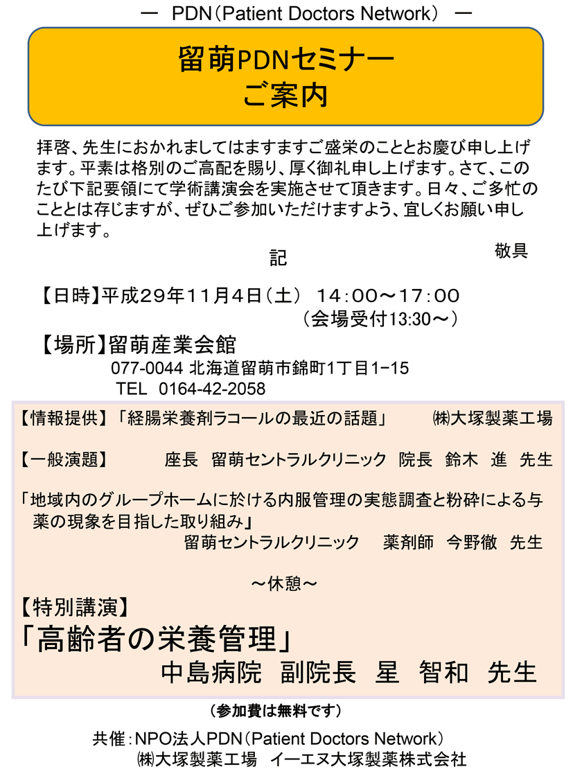 留萌PDNセミナー　2017年11月4日(土)開催「留萌PDNセミナー」のご案内。会場：留萌産業会館。座長　留萌セントラルクリニック　院長　鈴木　進　先生 【一般演題】「地域内のグループホームに於ける内服管理の実態調査と粉砕による与薬の現象を目指した取り組み」留萌セントラルクリニック　薬剤師　今野徹　先生【特別講演】「高齢者の栄養管理」中島病院　副院長　星　智和　先生