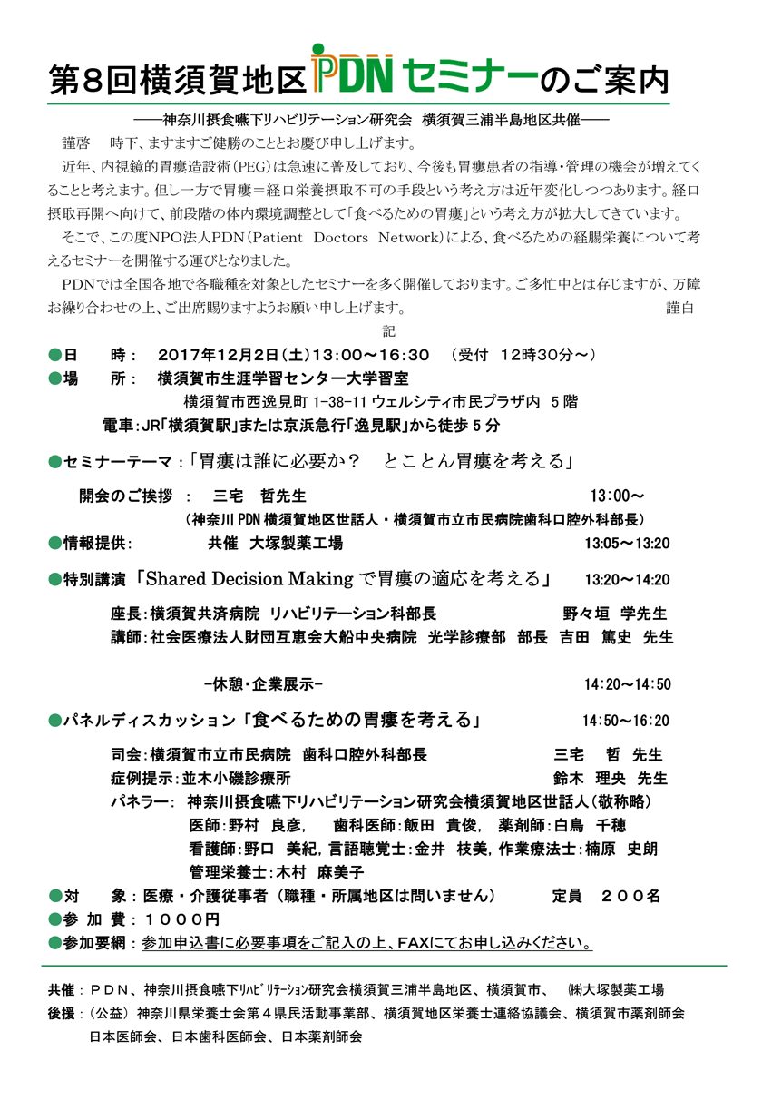 第8回横須賀地区PDNセミナー～胃瘻は誰に必要か？とことん胃瘻を考える～近年、内視鏡的胃瘻造設術（PEG）は急速に普及しており、今後も胃瘻患者の指導・管理の機会が増えてくることと考えます。但し一方で胃瘻＝経口栄養摂取不可の手段という考え方は近年変化しつつあります。経口摂取再開へ向けて、前段階の体内環境調整として「食べるための胃瘻」という考え方が拡大してきています。そこで、食べるための経腸栄養について考えるセミナーを開催する運びとなりました。