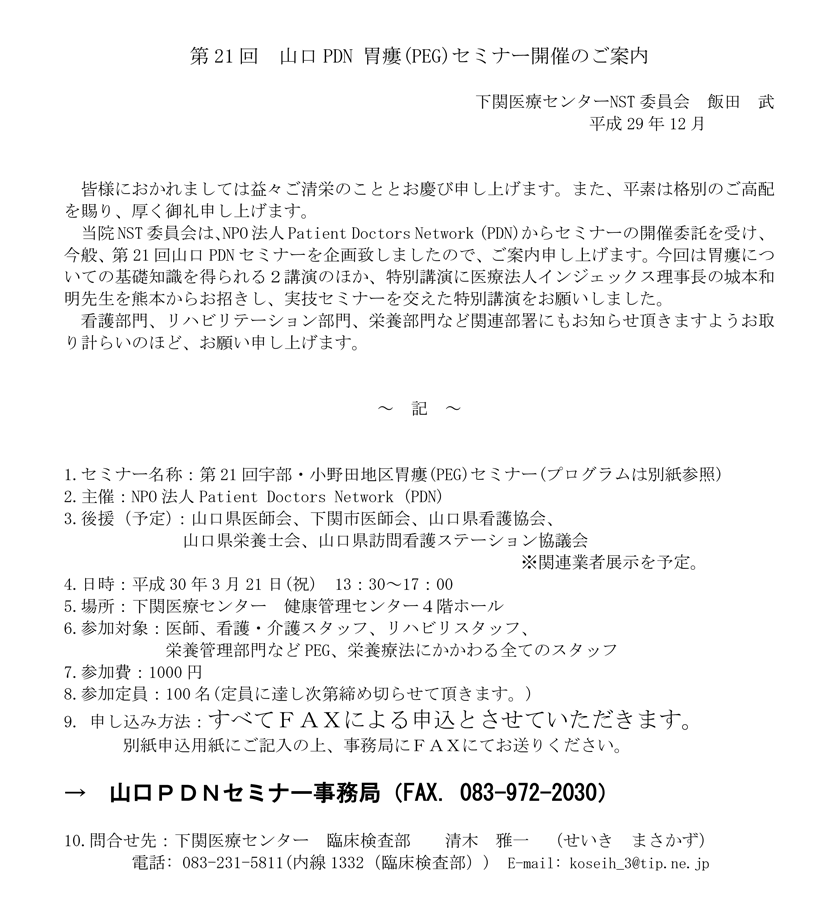 2018年3月21日(祝)開催「第21回山口PDN胃瘻（PEG）セミナーのご案内。会場：下関医療センター。当院NST委員会は、NPO法人Patient Doctors Network (PDN)からセミナーの開催委託を受け、今般、第21回山口PDNセミナーを企画致しましたので、ご案内申し上げます。今回は胃瘻についての基礎知識を得られる２講演のほか、特別講演に医療法人インジェックス理事長の城本和明先生を熊本からお招きし、実技セミナーを交えた特別講演をお願いしました。看護部門、リハビリテーション部門、栄養部門など関連部署にもお知らせ頂きますようお取り計らいのほど、お願い申し上げます。