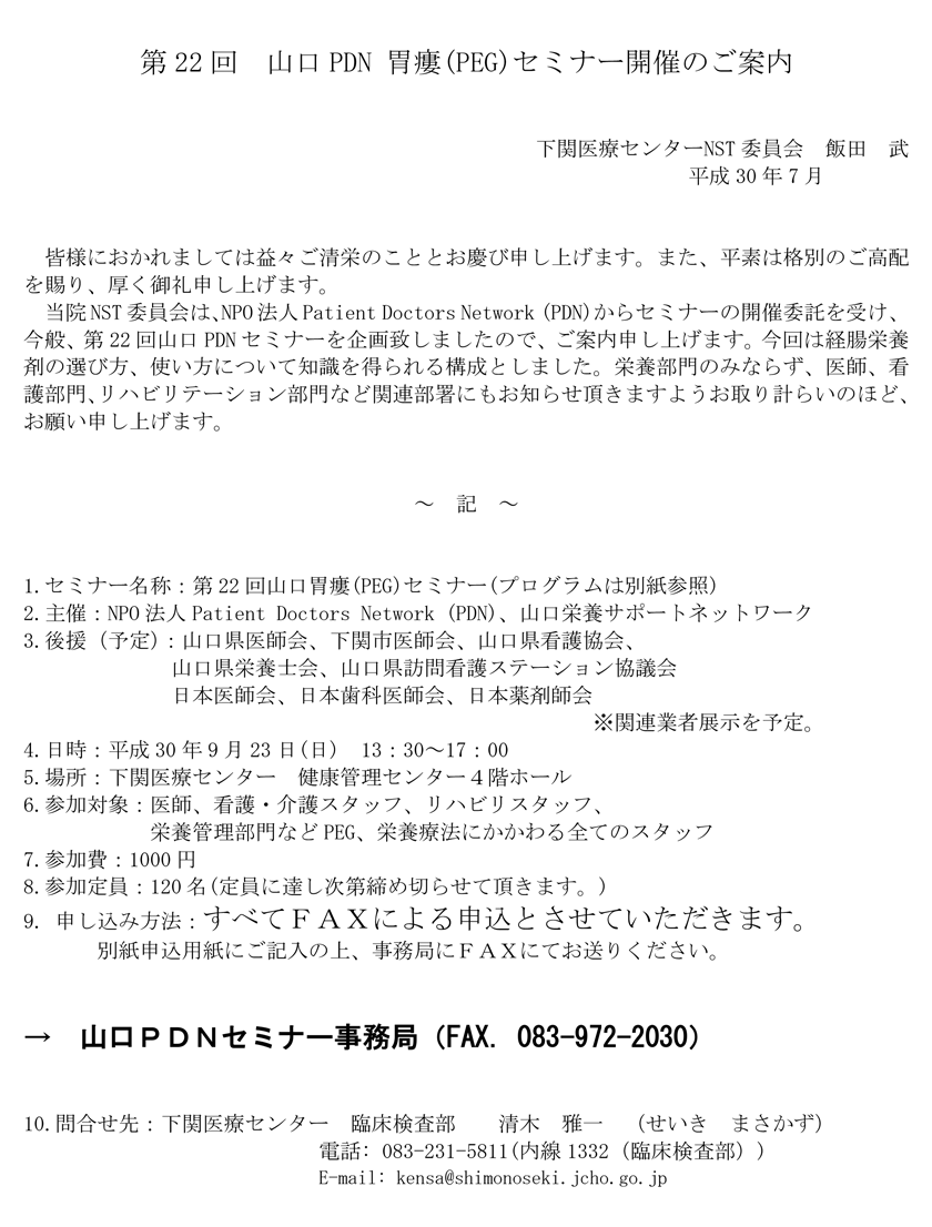 2018年9月23日（日）開催「第22回山口PDN胃瘻（PEG）セミナーのご案内。会場：下関医療センター。当院NST委員会は、NPO法人Patient Doctors Network (PDN)からセミナーの開催委託を受け、今般、第22回山口PDNセミナーを企画致しましたので、ご案内申し上げます。今回は経腸栄養剤の選び方、使い方について知識を得られる構成としました。栄養部門のみならず、医師、看護部門、リハビリテーション部門など関連部署にもお知らせ頂きますようお取り計らいのほど、お願い申し上げます。